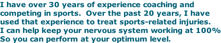 I have over 30 years of experience coaching and competing in sports.  Over the past 20 years, I have used that experience to treat sports-related injuries. I can help keep your nervous system working at 100% So you can perform at your optimum level.
