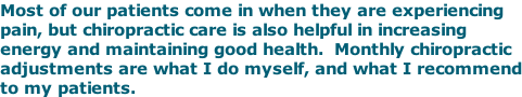 Most of our patients come in when they are experiencing pain, but chiropractic care is also helpful in increasing energy and maintaining good health.  Monthly chiropractic adjustments are what I do myself, and what I recommend to my patients.