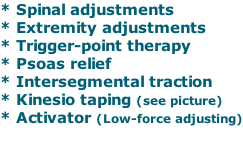 * Spinal adjustments * Extremity adjustments * Trigger-point therapy * Psoas relief * Intersegmental traction * Kinesio taping (see picture) * Activator (Low-force adjusting)
